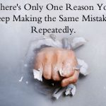 There’s Only One Reason You Keep Making the Same Mistakes. Repeatedly.