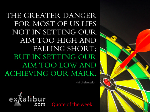 “The greater danger for most of us lies not in setting our aim too high and falling short; but in setting our aim too low, and achieving our mark.” ~Michelangelo