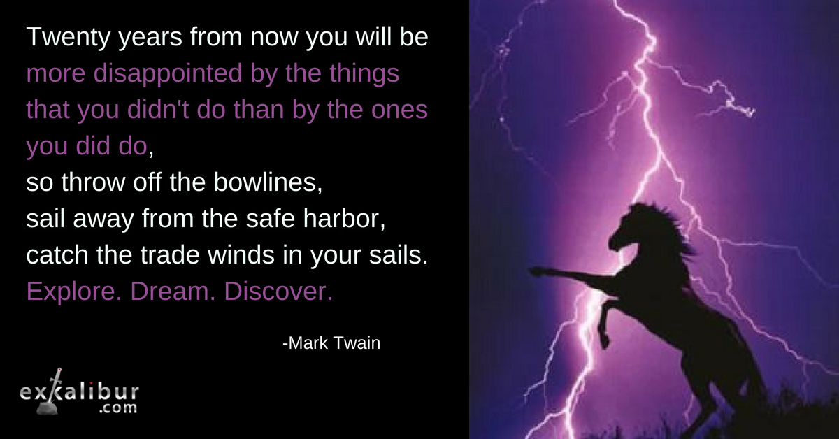 Twenty years from now you will be more disappointed by the things that you didn't do than by the ones you did do, so throw off the bowlines, sail away from safe harbor, catch the trade winds in your sails. Explore. Dream. Discover